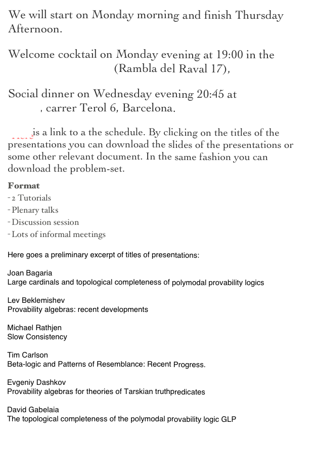 We will start on Monday morning and finish Thursday Afternoon. 
Welcome cocktail on Monday evening at 19:00 in the Hotel Barceló Raval (Rambla del Raval 17), 
Social dinner on Wednesday evening 20:45 at Taverna La Llesca, carrer Terol 6, Barcelona.
Here is a link to a the schedule. By clicking on the titles of the presentations you can download the slides of the presentations or some other relevant document. In the same fashion you can download the problem-set.
Format
2 Tutorials
Plenary talks
Discussion session
Lots of informal meetings

Here goes a preliminary excerpt of titles of presentations:

Joan Bagaria
Large cardinals and topological completeness of polymodal provability logics

Lev Beklemishev
Provability algebras: recent developments

Michael Rathjen
Slow Consistency

Tim Carlson
Beta-logic and Patterns of Resemblance: Recent Progress.

Evgeniy Dashkov 
Provability algebras for theories of Tarskian truthpredicates

David Gabelaia 
The topological completeness of the polymodal provability logic GLP

