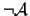 $\neg \mathcal{A}$